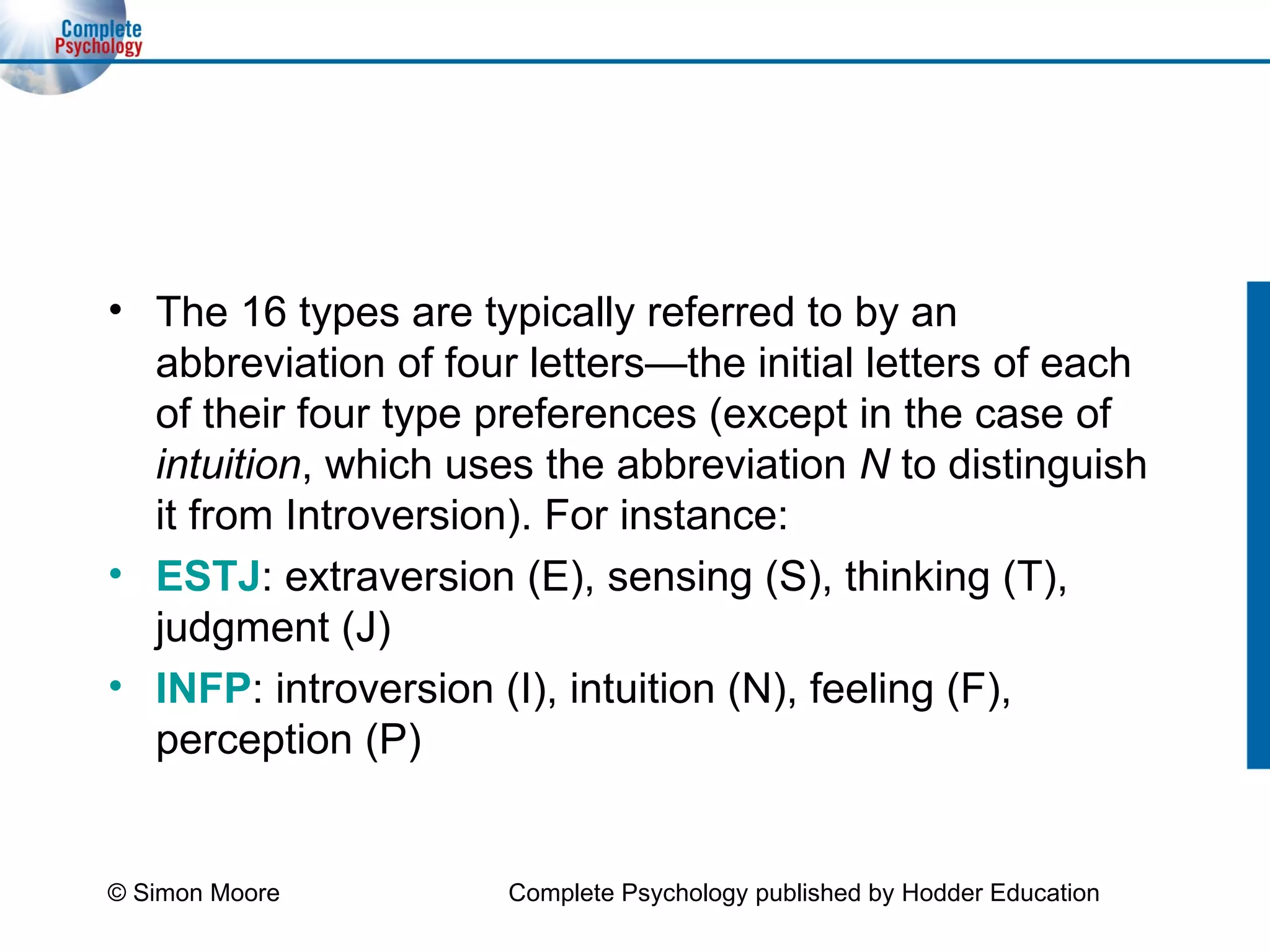 The 16 types are typically referred to by an abbreviation of four letters—the initial letters of each of their four type preferences (except in the case of  intuition , which uses the abbreviation  N  to distinguish it from Introversion). For instance: ESTJ : extraversion (E), sensing (S), thinking (T), judgment (J) INFP : introversion (I), intuition (N), feeling (F), perception (P) © Simon Moore Complete Psychology published by Hodder Education 