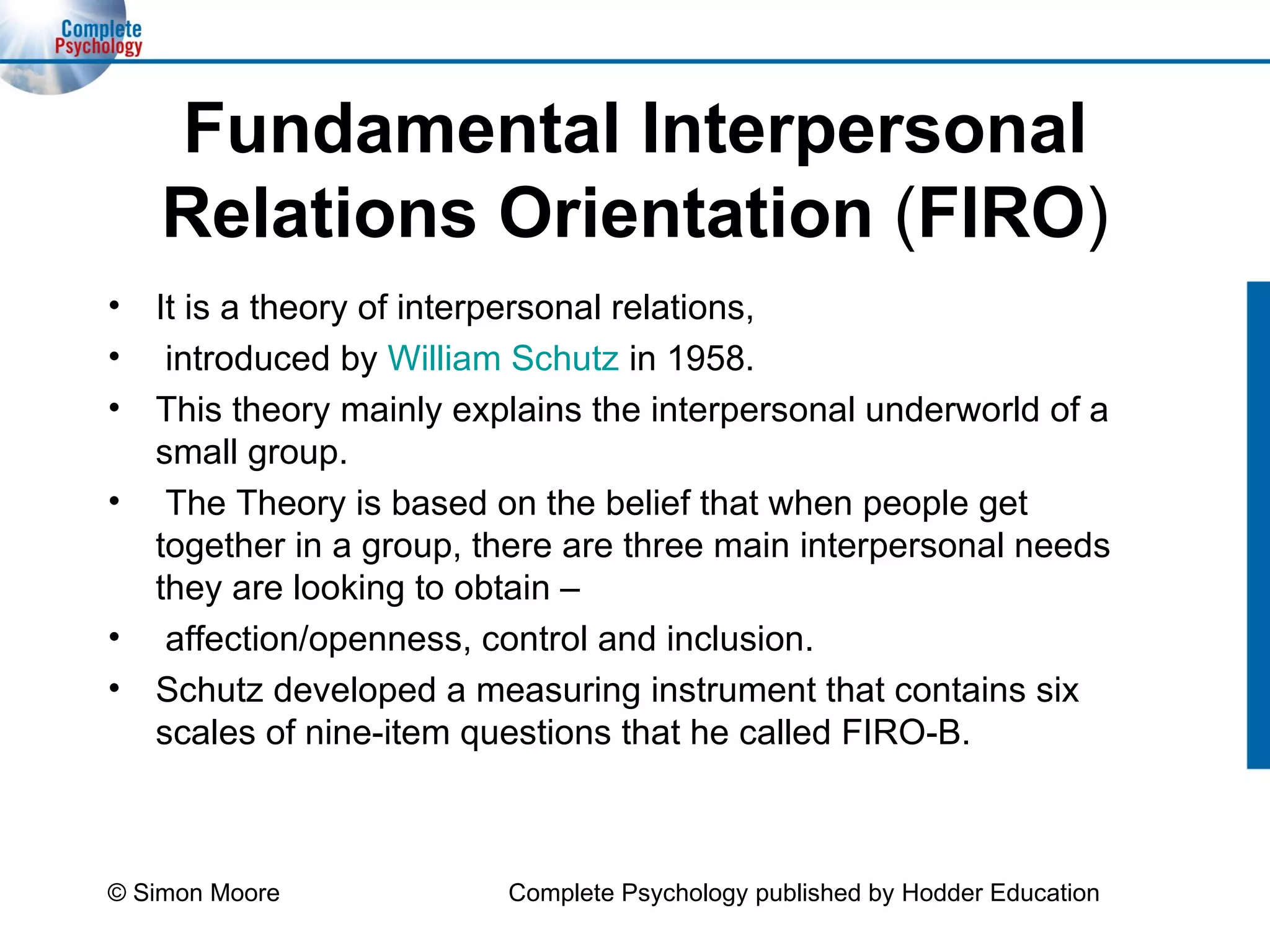 Fundamental Interpersonal Relations Orientation  ( FIRO ) It is a theory of interpersonal relations, introduced by  William Schutz  in 1958.  This theory mainly explains the interpersonal underworld of a small group. The Theory is based on the belief that when people get together in a group, there are three main interpersonal needs they are looking to obtain – affection/openness, control and inclusion.  Schutz developed a measuring instrument that contains six scales of nine-item questions that he called FIRO-B.  © Simon Moore Complete Psychology published by Hodder Education 