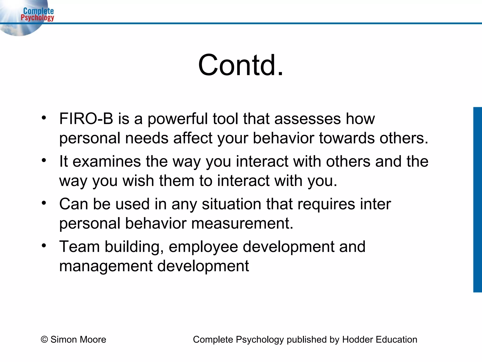Contd. FIRO-B is a powerful tool that assesses how personal needs affect your behavior towards others. It examines the way you interact with others and the way you wish them to interact with you. Can be used in any situation that requires inter personal behavior measurement. Team building, employee development and management development  © Simon Moore Complete Psychology published by Hodder Education 