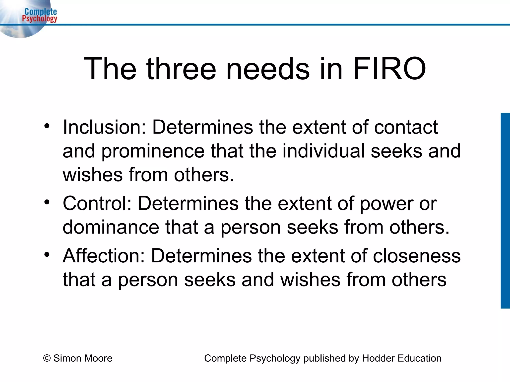The three needs in FIRO Inclusion: Determines the extent of contact and prominence that the individual seeks and wishes from others. Control: Determines the extent of power or dominance that a person seeks from others. Affection: Determines the extent of closeness that a person seeks and wishes from others © Simon Moore Complete Psychology published by Hodder Education 