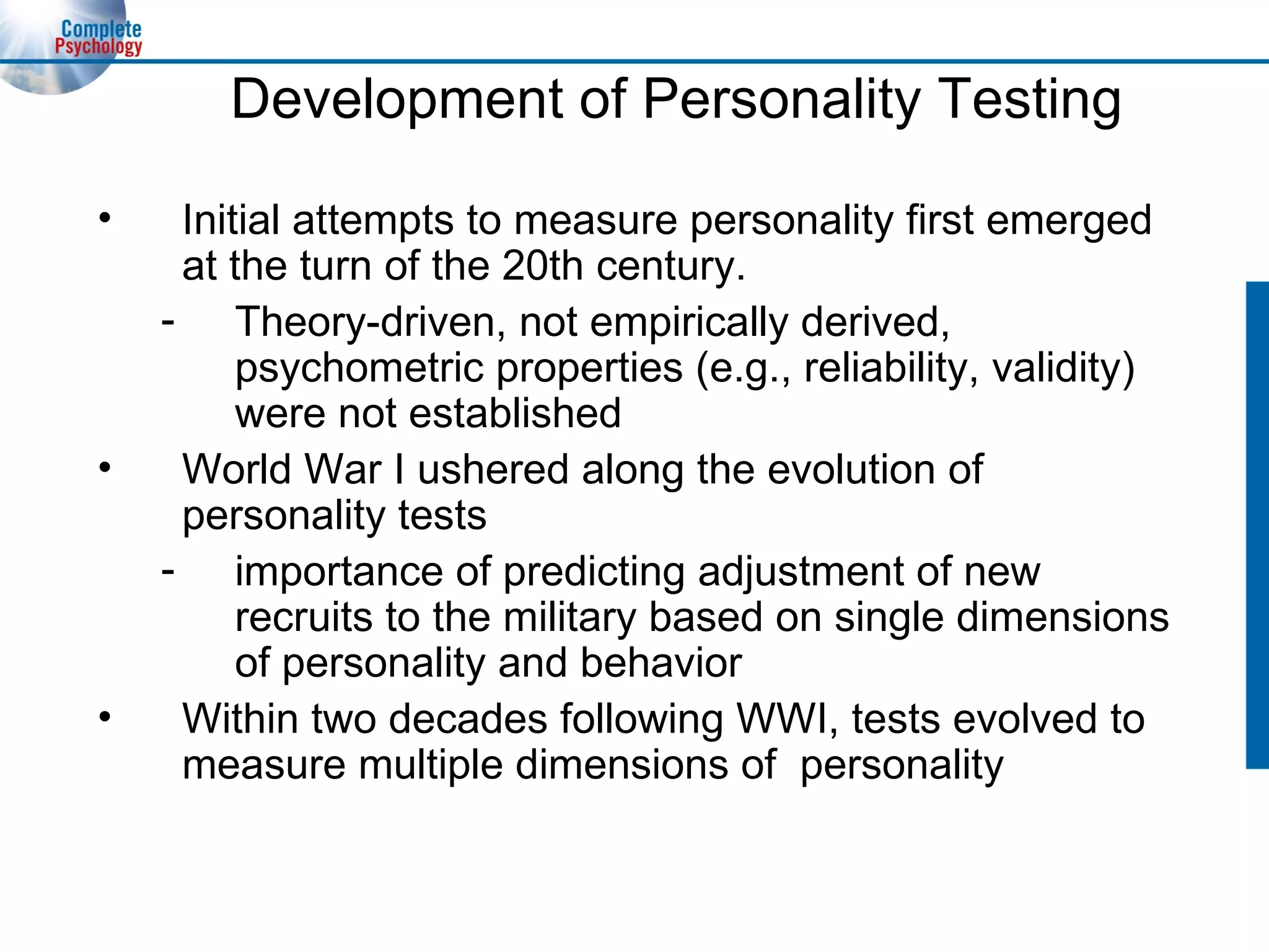 Development of Personality Testing Initial attempts to measure personality first emerged at the turn of the 20th century. Theory-driven, not empirically derived, psychometric properties (e.g., reliability, validity) were not established World War I ushered along the evolution of personality tests importance of predicting adjustment of new recruits to the military based on single dimensions of personality and behavior Within two decades following WWI, tests evolved to measure multiple dimensions of  personality 