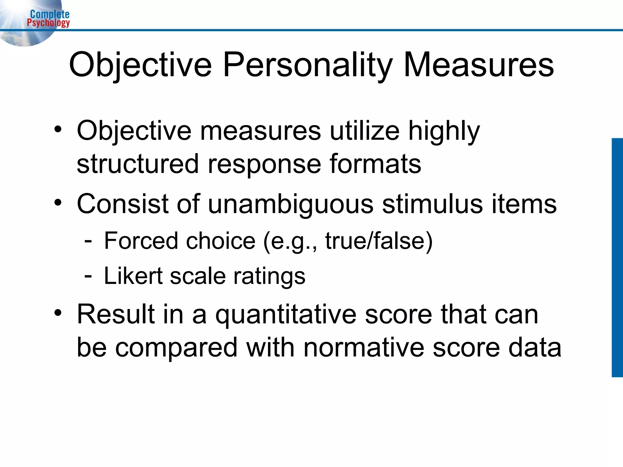 Objective Personality Measures Objective measures utilize highly structured response formats Consist of unambiguous stimulus items Forced choice (e.g., true/false) Likert scale ratings Result in a quantitative score that can be compared with normative score data 