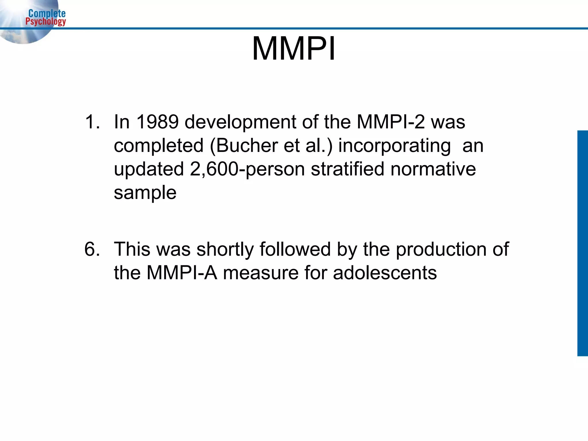 MMPI In 1989 development of the MMPI-2 was completed (Bucher et al.) incorporating  an updated 2,600-person stratified normative sample 6. This was shortly followed by the production of the MMPI-A measure for adolescents 