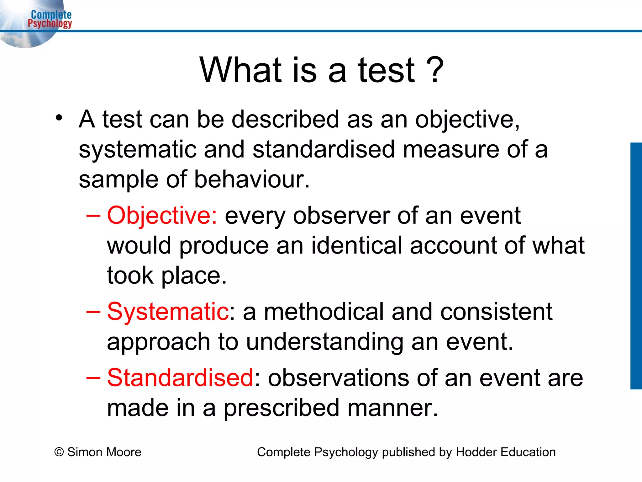 What is a test ? A test can be described as an objective, systematic and standardised measure of a sample of behaviour. Objective:  every observer of an event would produce an identical account of what took place. Systematic : a methodical and consistent approach to understanding an event. Standardised : observations of an event are made in a prescribed manner. © Simon Moore Complete Psychology published by Hodder Education 