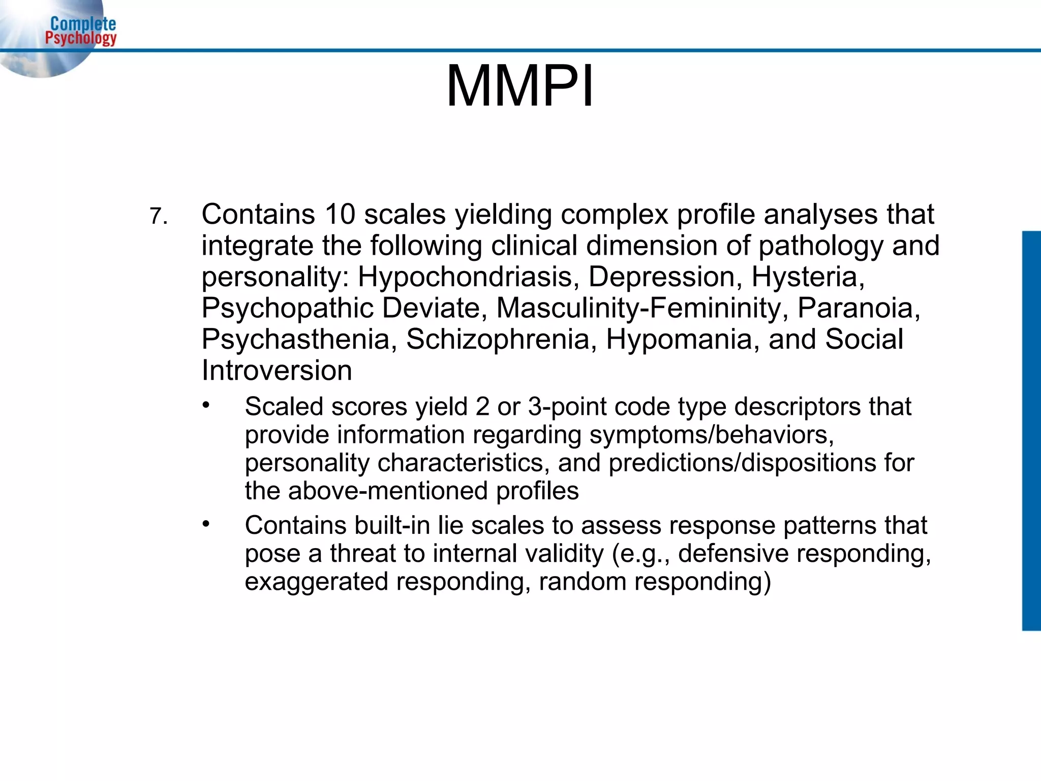 MMPI 7. Contains 10 scales yielding complex profile analyses that integrate the following clinical dimension of pathology and personality: Hypochondriasis, Depression, Hysteria, Psychopathic Deviate, Masculinity-Femininity, Paranoia, Psychasthenia, Schizophrenia, Hypomania, and Social Introversion Scaled scores yield 2 or 3-point code type descriptors that provide information regarding symptoms/behaviors, personality characteristics, and predictions/dispositions for the above-mentioned profiles Contains built-in lie scales to assess response patterns that pose a threat to internal validity (e.g., defensive responding, exaggerated responding, random responding) 