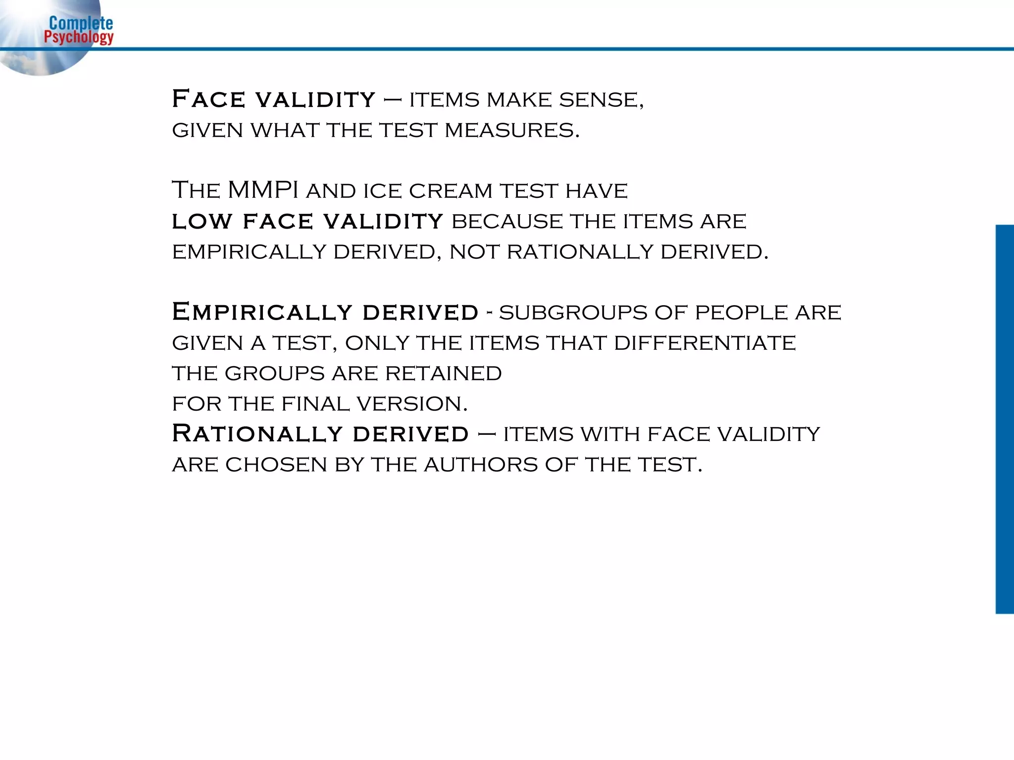 Face validity  – items make sense,  given what the test measures. The MMPI and ice cream test have  low face validity  because the items are empirically derived, not rationally derived. Empirically derived  - subgroups of people are  given a test, only the items that differentiate  the groups are retained  for the final version. Rationally derived  – items with face validity  are chosen by the authors of the test. 