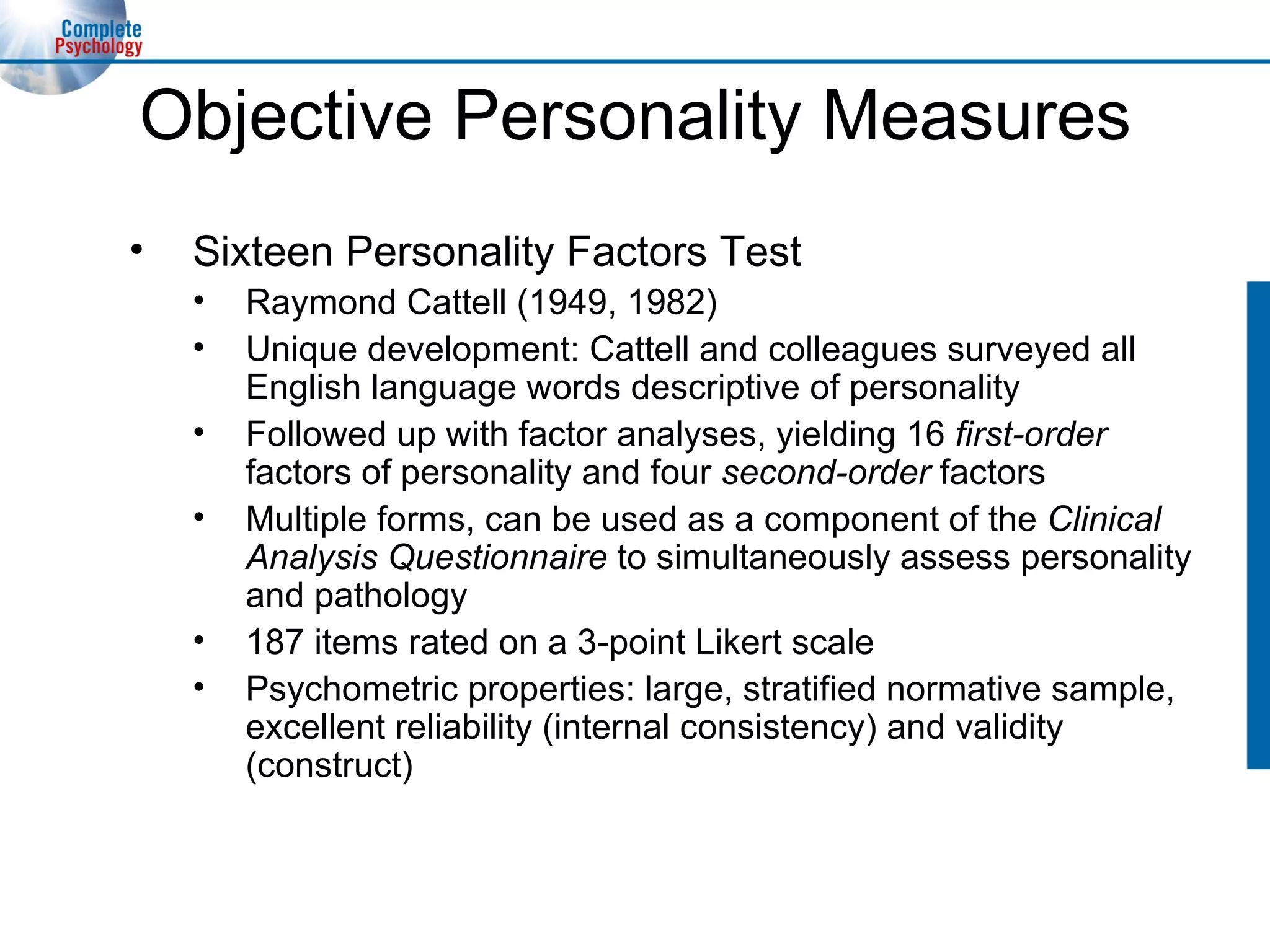Objective Personality Measures Sixteen Personality Factors Test Raymond Cattell (1949, 1982) Unique development: Cattell and colleagues surveyed all English language words descriptive of personality  Followed up with factor analyses, yielding 16  first-order  factors of personality and four  second-order  factors Multiple forms, can be used as a component of the  Clinical Analysis Questionnaire  to simultaneously assess personality and pathology 187 items rated on a 3-point Likert scale Psychometric properties: large, stratified normative sample, excellent reliability (internal consistency) and validity (construct) 