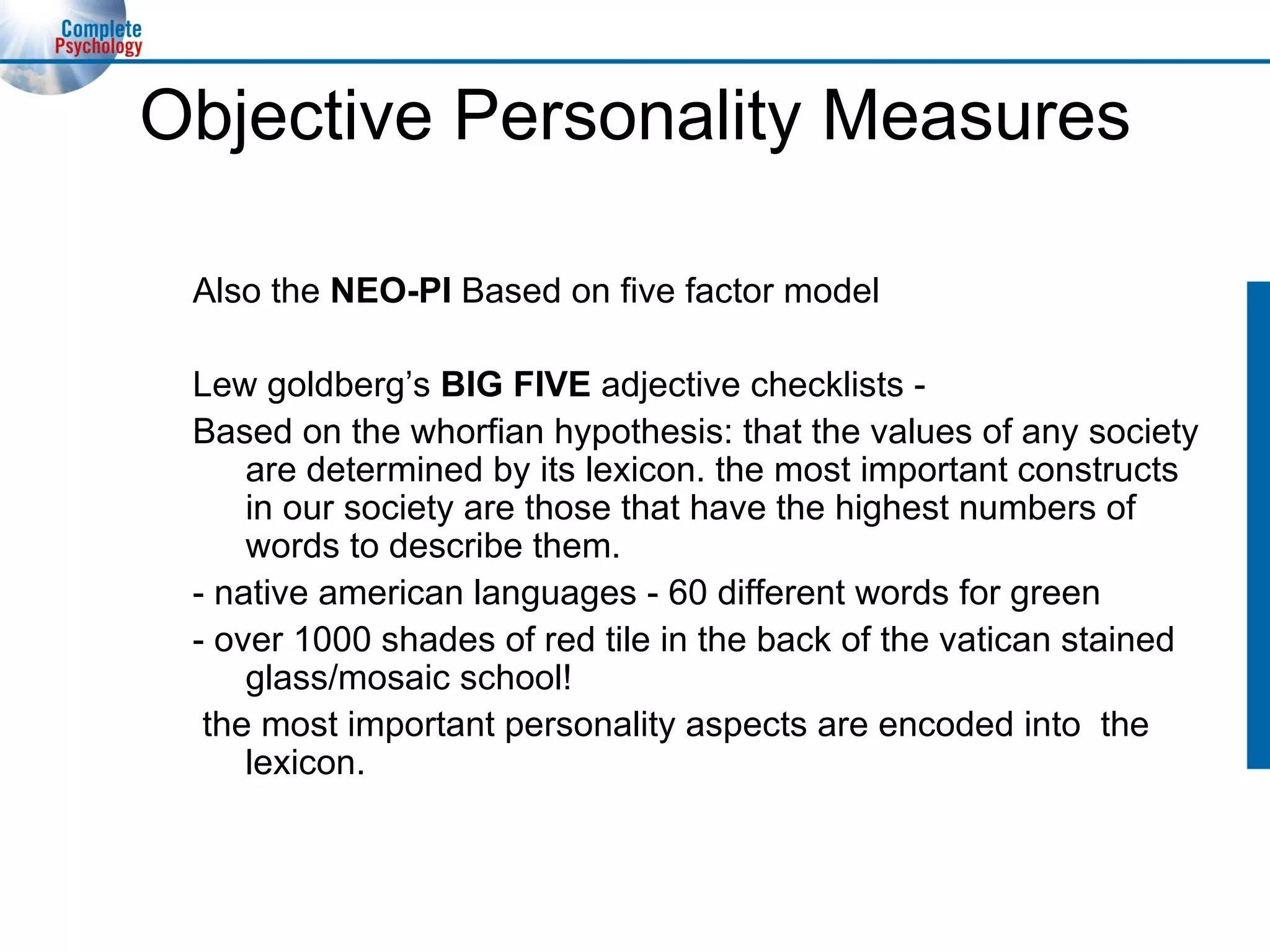 Objective Personality Measures Also the  NEO-PI  Based on five factor model Lew goldberg’s  BIG FIVE  adjective checklists - Based on the whorfian hypothesis: that the values of any society are determined by its lexicon. the most important constructs in our society are those that have the highest numbers of words to describe them. - native american languages - 60 different words for green - over 1000 shades of red tile in the back of the vatican stained glass/mosaic school! the most important personality aspects are encoded into  the lexicon. 