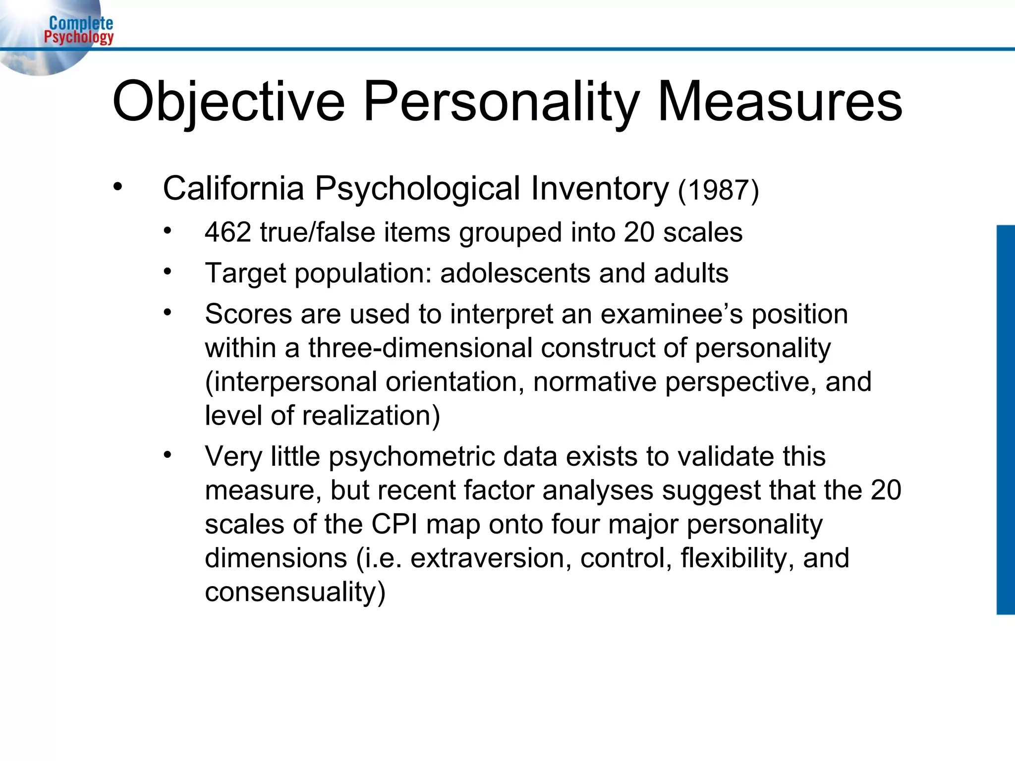 Objective Personality Measures California Psychological Inventory  (1987) 462 true/false items grouped into 20 scales Target population: adolescents and adults Scores are used to interpret an examinee’s position within a three-dimensional construct of personality (interpersonal orientation, normative perspective, and level of realization) Very little psychometric data exists to validate this measure, but recent factor analyses suggest that the 20 scales of the CPI map onto four major personality dimensions (i.e. extraversion, control, flexibility, and consensuality) 