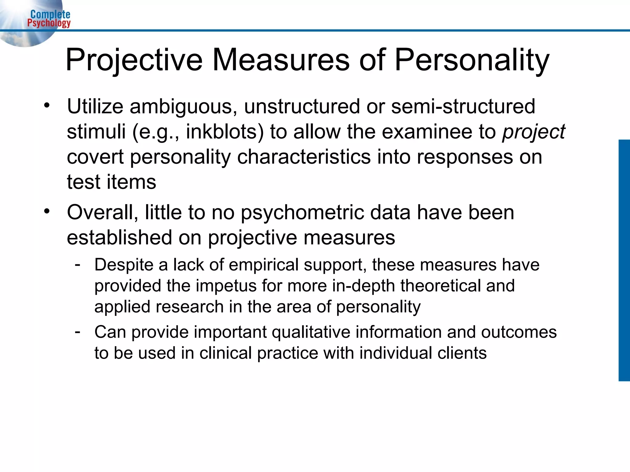 Projective Measures of Personality Utilize ambiguous, unstructured or semi-structured stimuli (e.g., inkblots) to allow the examinee to  project  covert personality characteristics into responses on test items Overall, little to no psychometric data have been established on projective measures Despite a lack of empirical support, these measures have provided the impetus for more in-depth theoretical and applied research in the area of personality Can provide important qualitative information and outcomes to be used in clinical practice with individual clients 