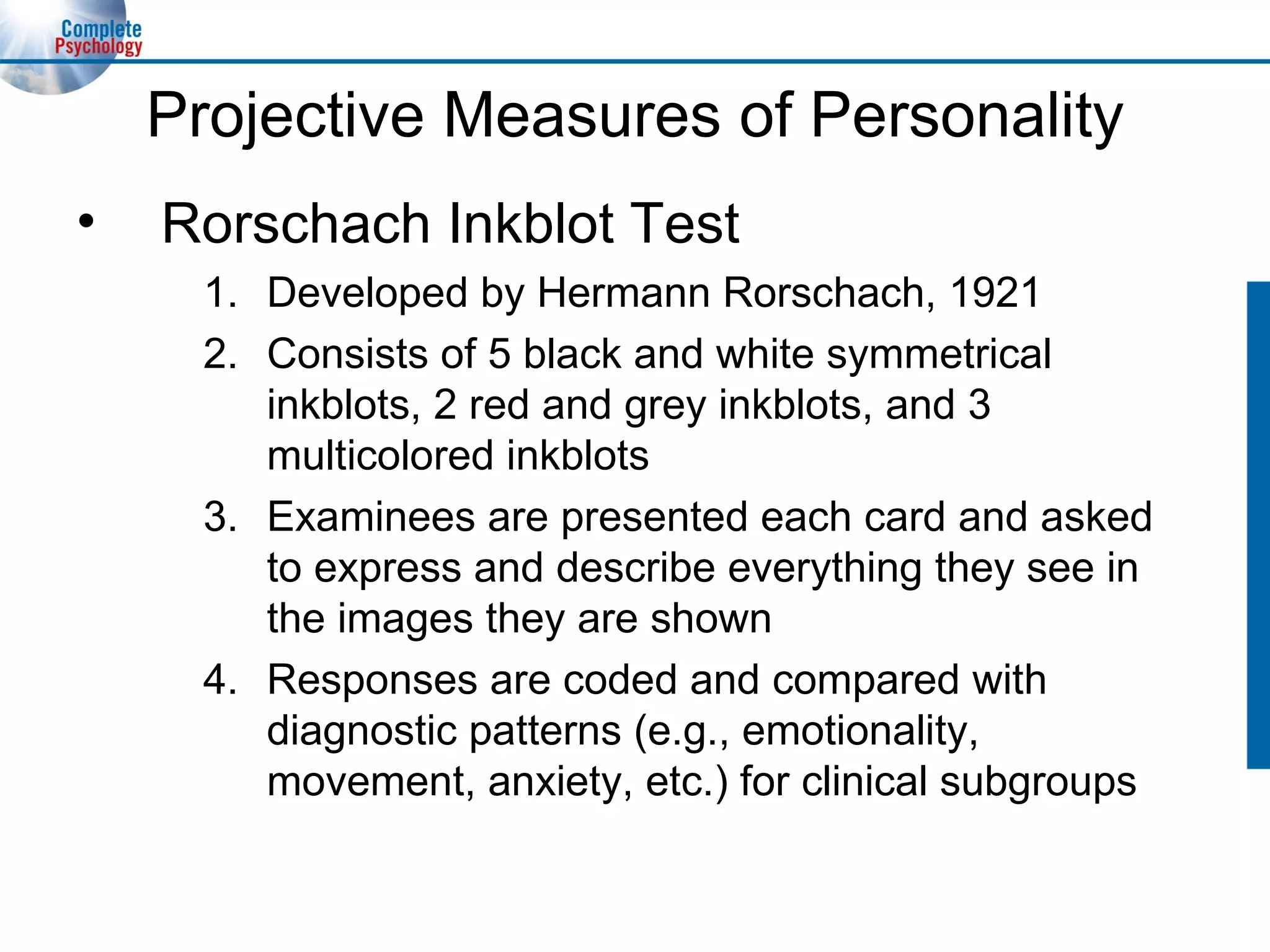 Projective Measures of Personality Rorschach Inkblot Test Developed by Hermann Rorschach, 1921 Consists of 5 black and white symmetrical inkblots, 2 red and grey inkblots, and 3 multicolored inkblots Examinees are presented each card and asked to express and describe everything they see in the images they are shown Responses are coded and compared with  diagnostic patterns (e.g., emotionality, movement, anxiety, etc.) for clinical subgroups 