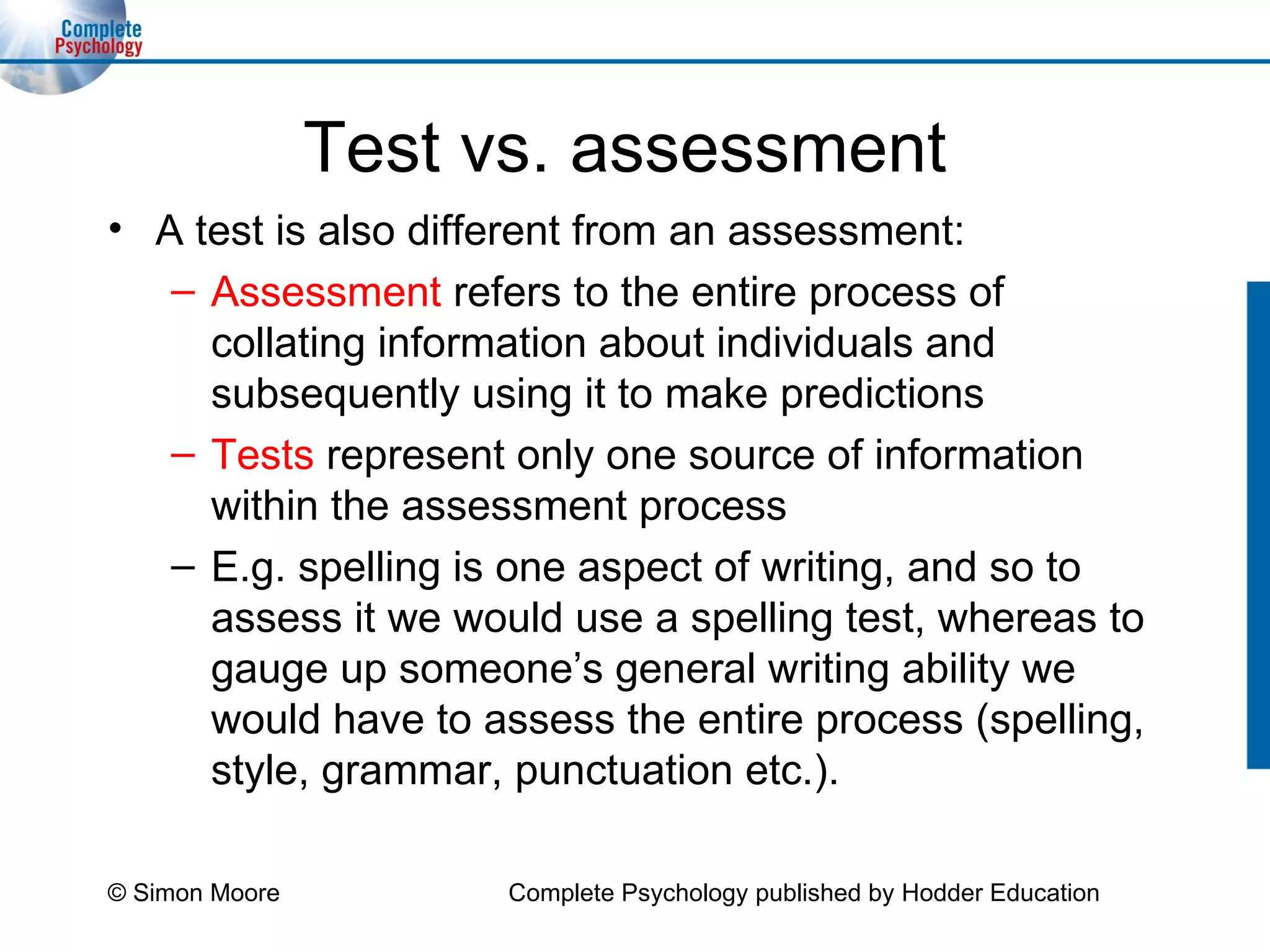 Test vs. assessment A test is also different from an assessment: Assessment  refers to the entire process of collating information about individuals and subsequently using it to make predictions Tests  represent only one source of information within the assessment process E.g. spelling is one aspect of writing, and so to assess it we would use a spelling test, whereas to gauge up someone’s general writing ability we would have to assess the entire process (spelling, style, grammar, punctuation etc.). © Simon Moore Complete Psychology published by Hodder Education 
