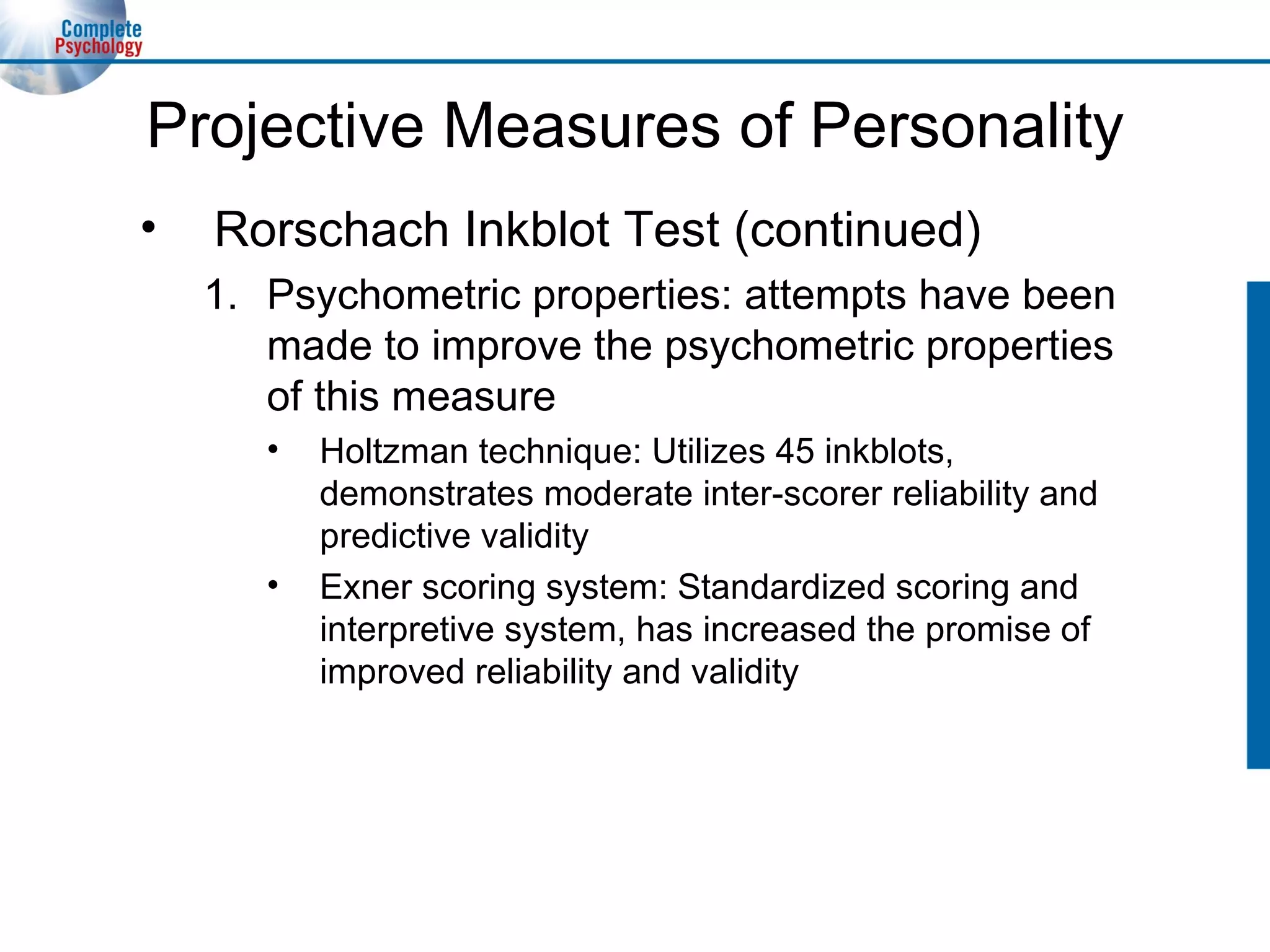 Projective Measures of Personality Rorschach Inkblot Test (continued) Psychometric properties: attempts have been made to improve the psychometric properties of this measure Holtzman technique: Utilizes 45 inkblots, demonstrates moderate inter-scorer reliability and predictive validity Exner scoring system: Standardized scoring and interpretive system, has increased the promise of improved reliability and validity 