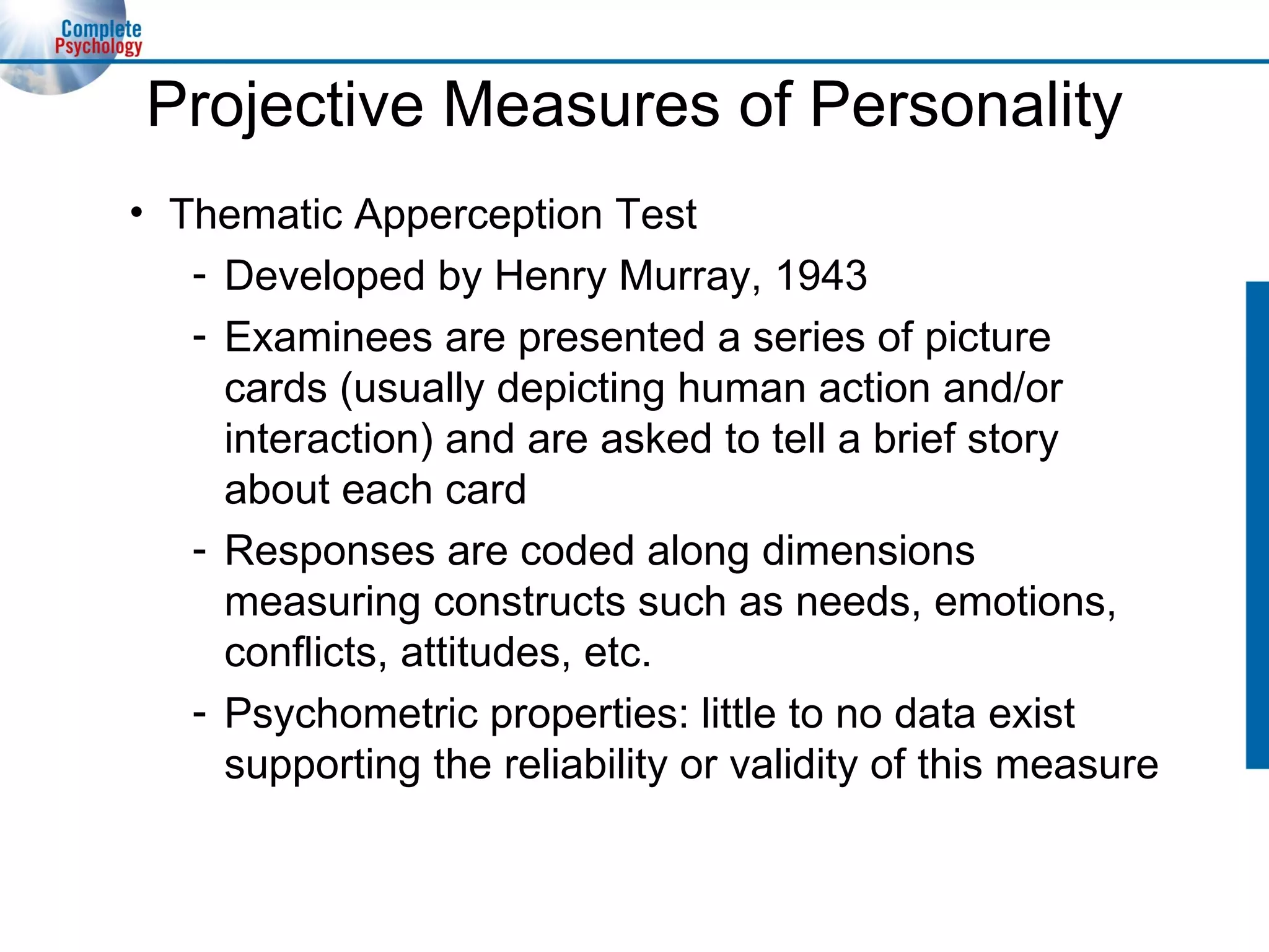 Projective Measures of Personality Thematic Apperception Test Developed by Henry Murray, 1943 Examinees are presented a series of picture cards (usually depicting human action and/or interaction) and are asked to tell a brief story about each card Responses are coded along dimensions measuring constructs such as needs, emotions, conflicts, attitudes, etc. Psychometric properties: little to no data exist supporting the reliability or validity of this measure 
