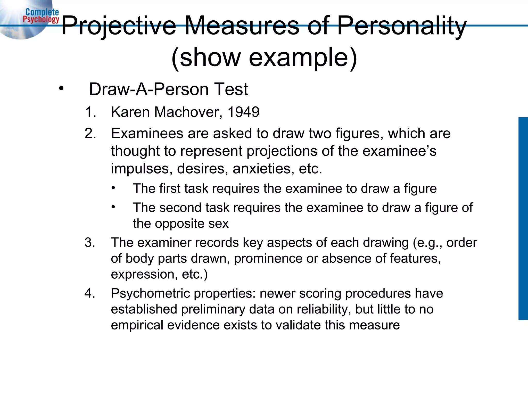 Projective Measures of Personality (show example) Draw-A-Person Test Karen Machover, 1949 Examinees are asked to draw two figures, which are thought to represent projections of the examinee’s impulses, desires, anxieties, etc. The first task requires the examinee to draw a figure The second task requires the examinee to draw a figure of the opposite sex The examiner records key aspects of each drawing (e.g., order of body parts drawn, prominence or absence of features, expression, etc.) Psychometric properties: newer scoring procedures have established preliminary data on reliability, but little to no empirical evidence exists to validate this measure 