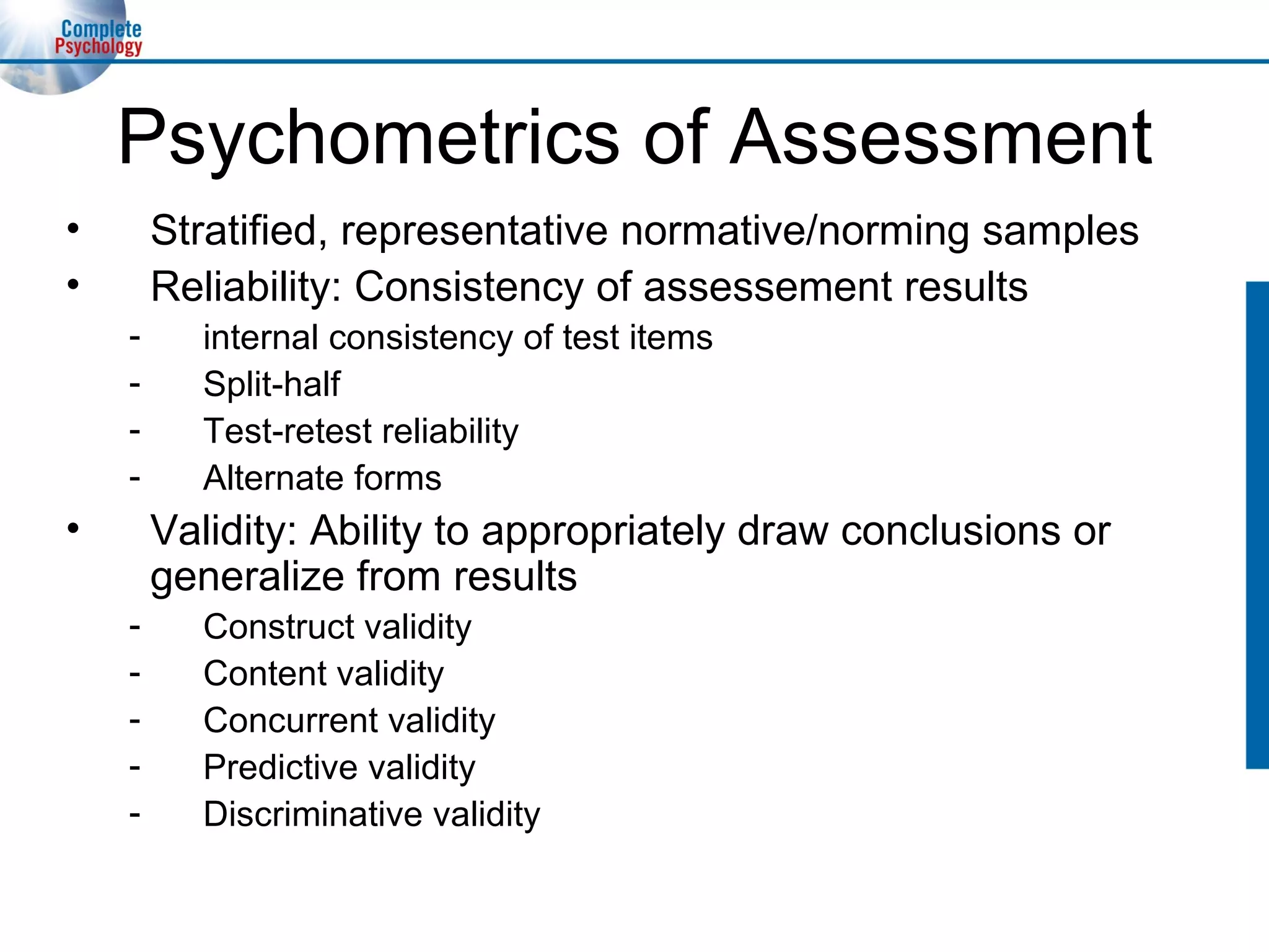 Psychometrics of Assessment Stratified, representative normative/norming samples Reliability: Consistency of assessement results internal consistency of test items Split-half Test-retest reliability Alternate forms Validity: Ability to appropriately draw conclusions or generalize from results Construct validity Content validity Concurrent validity Predictive validity Discriminative validity 