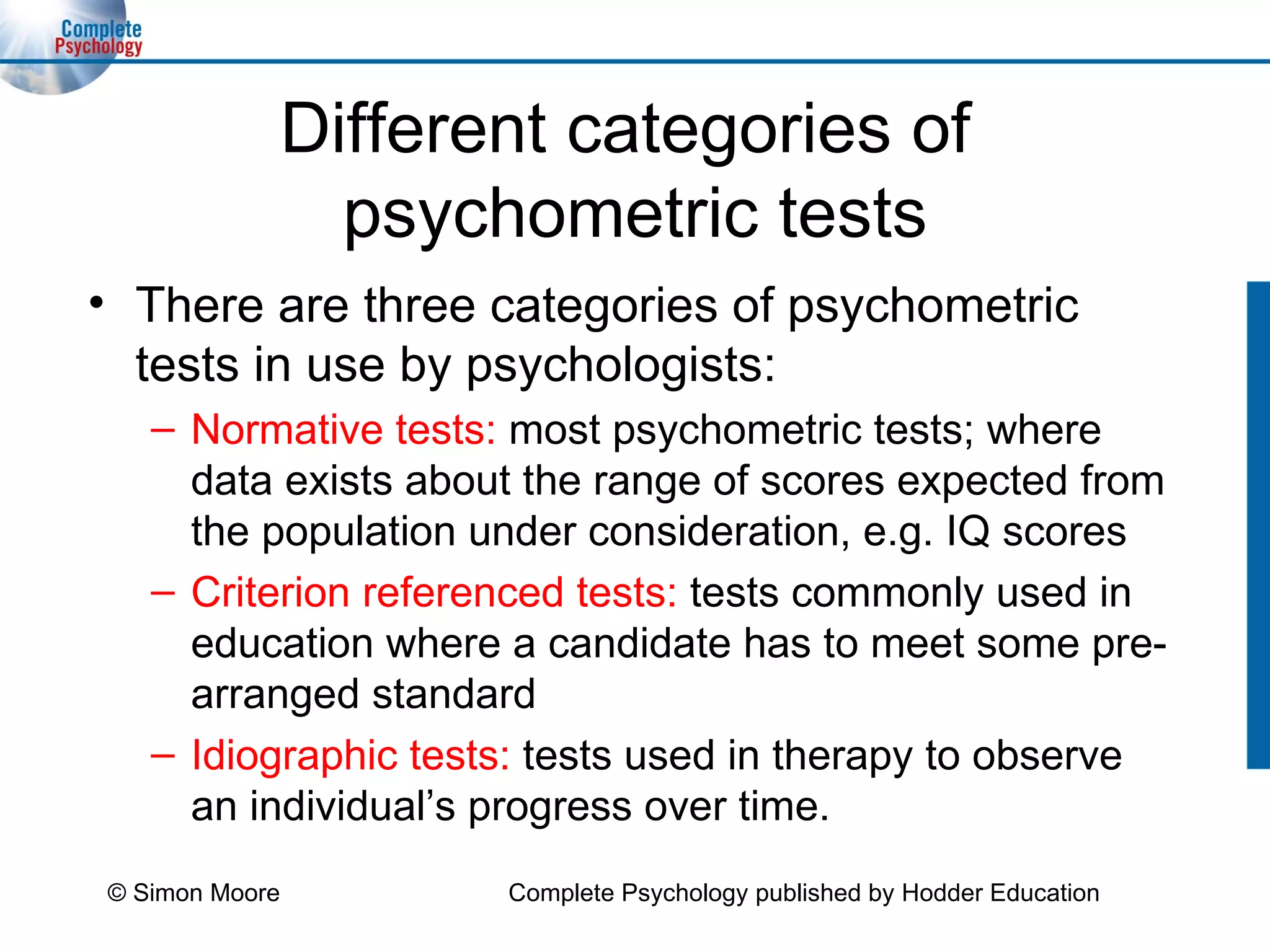 Different categories of  psychometric tests There are three categories of psychometric tests in use by psychologists: Normative tests:   most psychometric tests; where data exists about the range of scores expected from the population under consideration, e.g. IQ scores Criterion referenced tests:   tests   commonly used in education where a candidate has to meet some pre-arranged standard Idiographic tests:   tests used in therapy to observe an individual’s progress over time. © Simon Moore Complete Psychology published by Hodder Education 