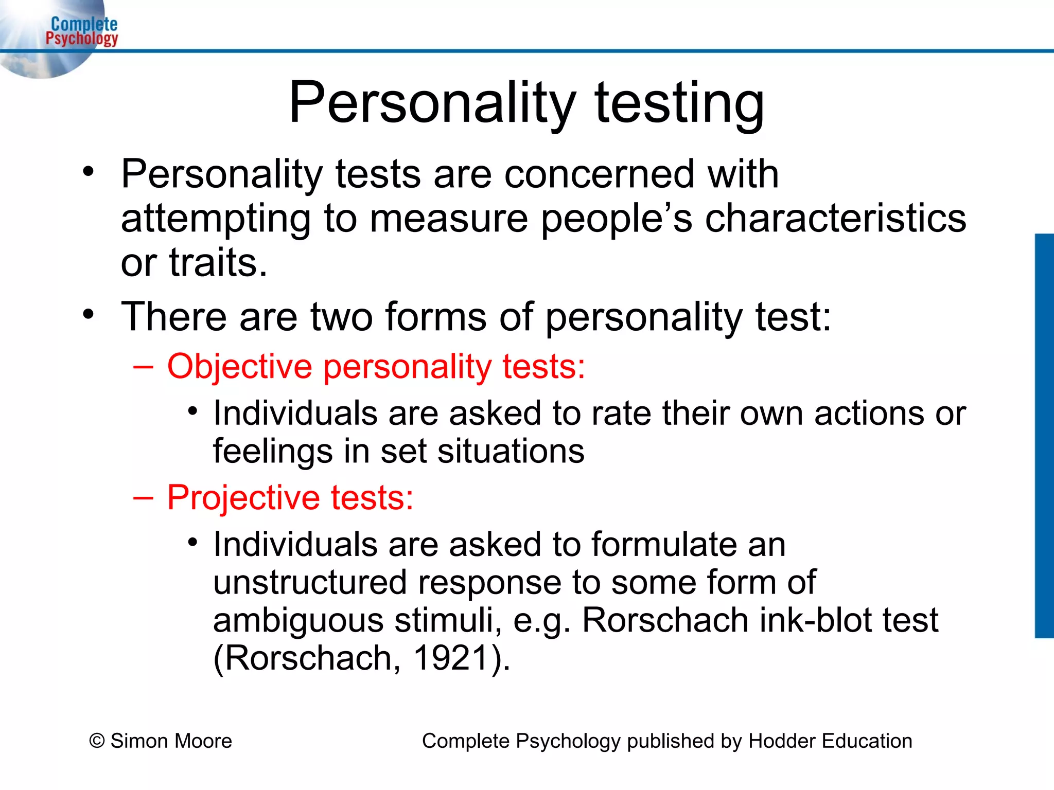 Personality testing Personality tests are concerned with attempting to measure people’s characteristics or traits. There are two forms of personality test: Objective personality tests: Individuals are asked to rate their own actions or feelings in set situations Projective tests: Individuals are asked to formulate an unstructured response to some form of ambiguous stimuli, e.g. Rorschach ink-blot test (Rorschach, 1921). © Simon Moore Complete Psychology published by Hodder Education 