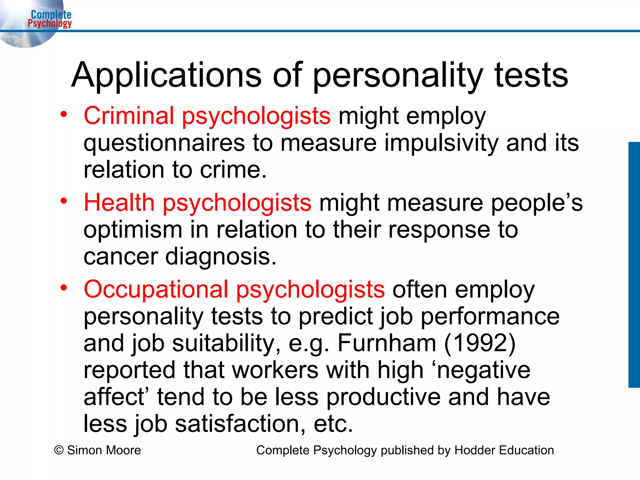 Applications of personality tests Criminal psychologists  might employ questionnaires to measure impulsivity and its relation to crime. Health psychologists  might measure people’s optimism in relation to their response to cancer diagnosis. Occupational psychologists  often employ  personality tests to predict job performance and job suitability, e.g. Furnham (1992) reported that workers with high ‘negative affect’ tend to be less productive and have less job satisfaction, etc. © Simon Moore Complete Psychology published by Hodder Education 