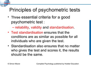 Principles of psychometric tests Three  essential criteria for a good psychometric test  :  reliability ,  validity  and  standardisation . Test standardisation   ensures that the conditions are as similar as possible for all individuals who are given the test.  Standardisation also ensures that no matter who gives the test and scores it, the results should be the same. © Simon Moore Complete Psychology published by Hodder Education 