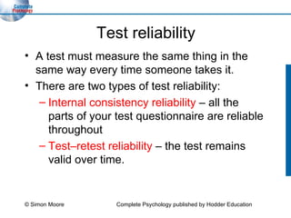 Test reliability A test must measure the same thing in the same way every time someone takes it. There are two types of test reliability: Internal consistency reliability  – all the parts of your test questionnaire are reliable throughout Test–retest reliability   –   the test remains valid over time. © Simon Moore Complete Psychology published by Hodder Education 