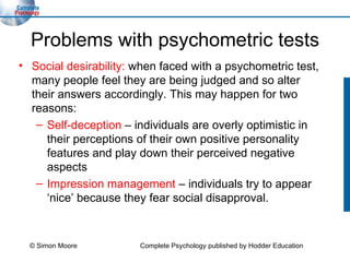 Problems with psychometric tests Social desirability:  when faced with a psychometric test, many people feel they are being judged and so alter their answers accordingly. This may happen for two reasons: Self-deception  – individuals are overly optimistic in their perceptions of their own positive personality features and play down their perceived negative aspects Impression management  – individuals try to appear ‘nice’ because they fear social disapproval. © Simon Moore Complete Psychology published by Hodder Education 