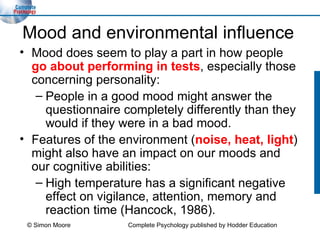Mood and environmental influence Mood does seem to play a part in how people  go about performing in tests , especially those concerning personality: People in a good mood might answer the questionnaire completely differently than they would if they were in a bad mood. Features of the environment ( noise, heat, light ) might also have an impact on our moods and our cognitive abilities: High temperature has a significant negative effect on vigilance, attention, memory and reaction time (Hancock, 1986). © Simon Moore Complete Psychology published by Hodder Education 