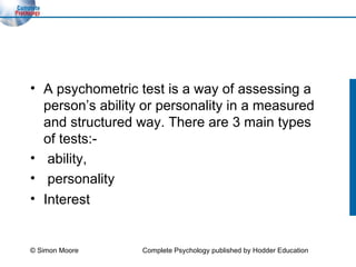 A psychometric test is a way of assessing a person’s ability or personality in a measured and structured way. There are 3 main types of tests:- ability, personality  Interest  © Simon Moore Complete Psychology published by Hodder Education 