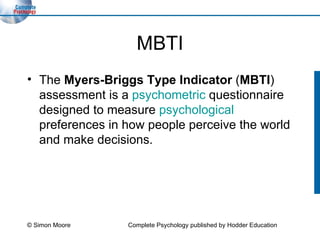 MBTI The  Myers-Briggs Type Indicator  ( MBTI ) assessment is a  psychometric  questionnaire designed to measure  psychological  preferences in how people perceive the world and make decisions.  © Simon Moore Complete Psychology published by Hodder Education 