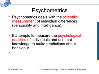 Psychometrics Psychometrics deals with the  scientific measurement  of individual differences (personality and intelligence). It attempts to measure the  psychological qualities  of individuals and use that knowledge to make predictions about behaviour. © Simon Moore Complete Psychology published by Hodder Education 