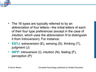 The 16 types are typically referred to by an abbreviation of four letters—the initial letters of each of their four type preferences (except in the case of  intuition , which uses the abbreviation  N  to distinguish it from Introversion). For instance: ESTJ : extraversion (E), sensing (S), thinking (T), judgment (J) INFP : introversion (I), intuition (N), feeling (F), perception (P) © Simon Moore Complete Psychology published by Hodder Education 