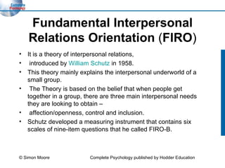 Fundamental Interpersonal Relations Orientation  ( FIRO ) It is a theory of interpersonal relations, introduced by  William Schutz  in 1958.  This theory mainly explains the interpersonal underworld of a small group. The Theory is based on the belief that when people get together in a group, there are three main interpersonal needs they are looking to obtain – affection/openness, control and inclusion.  Schutz developed a measuring instrument that contains six scales of nine-item questions that he called FIRO-B.  © Simon Moore Complete Psychology published by Hodder Education 