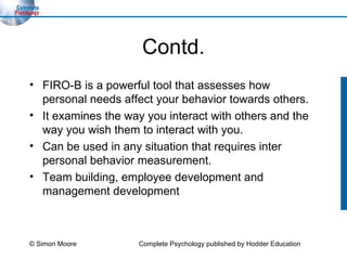 Contd. FIRO-B is a powerful tool that assesses how personal needs affect your behavior towards others. It examines the way you interact with others and the way you wish them to interact with you. Can be used in any situation that requires inter personal behavior measurement. Team building, employee development and management development  © Simon Moore Complete Psychology published by Hodder Education 