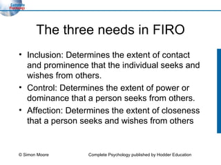 The three needs in FIRO Inclusion: Determines the extent of contact and prominence that the individual seeks and wishes from others. Control: Determines the extent of power or dominance that a person seeks from others. Affection: Determines the extent of closeness that a person seeks and wishes from others © Simon Moore Complete Psychology published by Hodder Education 