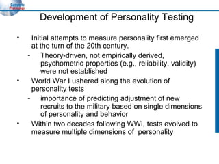 Development of Personality Testing Initial attempts to measure personality first emerged at the turn of the 20th century. Theory-driven, not empirically derived, psychometric properties (e.g., reliability, validity) were not established World War I ushered along the evolution of personality tests importance of predicting adjustment of new recruits to the military based on single dimensions of personality and behavior Within two decades following WWI, tests evolved to measure multiple dimensions of  personality 