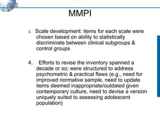 MMPI 3.  Scale development: items for each scale were chosen based on ability to statistically discriminate between clinical subgroups & control groups 4.  Efforts to revise the inventory spanned a decade or so; were structured to address psychometric & practical flaws (e.g., need for improved normative sample, need to update items deemed inappropriate/outdated given contemporary culture, need to devise a version uniquely suited to assessing adolescent population) 