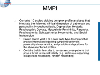 MMPI 7. Contains 10 scales yielding complex profile analyses that integrate the following clinical dimension of pathology and personality: Hypochondriasis, Depression, Hysteria, Psychopathic Deviate, Masculinity-Femininity, Paranoia, Psychasthenia, Schizophrenia, Hypomania, and Social Introversion Scaled scores yield 2 or 3-point code type descriptors that provide information regarding symptoms/behaviors, personality characteristics, and predictions/dispositions for the above-mentioned profiles Contains built-in lie scales to assess response patterns that pose a threat to internal validity (e.g., defensive responding, exaggerated responding, random responding) 