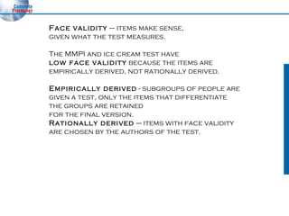 Face validity  – items make sense,  given what the test measures. The MMPI and ice cream test have  low face validity  because the items are empirically derived, not rationally derived. Empirically derived  - subgroups of people are  given a test, only the items that differentiate  the groups are retained  for the final version. Rationally derived  – items with face validity  are chosen by the authors of the test. 