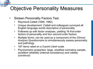 Objective Personality Measures Sixteen Personality Factors Test Raymond Cattell (1949, 1982) Unique development: Cattell and colleagues surveyed all English language words descriptive of personality  Followed up with factor analyses, yielding 16  first-order  factors of personality and four  second-order  factors Multiple forms, can be used as a component of the  Clinical Analysis Questionnaire  to simultaneously assess personality and pathology 187 items rated on a 3-point Likert scale Psychometric properties: large, stratified normative sample, excellent reliability (internal consistency) and validity (construct) 