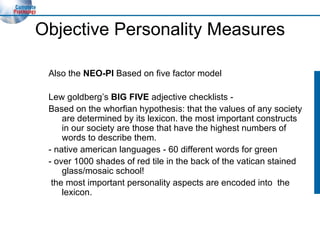 Objective Personality Measures Also the  NEO-PI  Based on five factor model Lew goldberg’s  BIG FIVE  adjective checklists - Based on the whorfian hypothesis: that the values of any society are determined by its lexicon. the most important constructs in our society are those that have the highest numbers of words to describe them. - native american languages - 60 different words for green - over 1000 shades of red tile in the back of the vatican stained glass/mosaic school! the most important personality aspects are encoded into  the lexicon. 