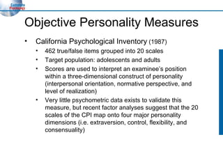 Objective Personality Measures California Psychological Inventory  (1987) 462 true/false items grouped into 20 scales Target population: adolescents and adults Scores are used to interpret an examinee’s position within a three-dimensional construct of personality (interpersonal orientation, normative perspective, and level of realization) Very little psychometric data exists to validate this measure, but recent factor analyses suggest that the 20 scales of the CPI map onto four major personality dimensions (i.e. extraversion, control, flexibility, and consensuality) 