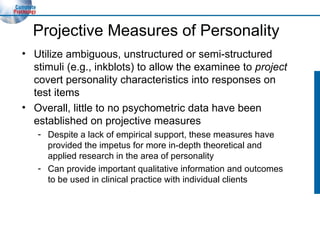 Projective Measures of Personality Utilize ambiguous, unstructured or semi-structured stimuli (e.g., inkblots) to allow the examinee to  project  covert personality characteristics into responses on test items Overall, little to no psychometric data have been established on projective measures Despite a lack of empirical support, these measures have provided the impetus for more in-depth theoretical and applied research in the area of personality Can provide important qualitative information and outcomes to be used in clinical practice with individual clients 