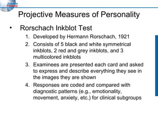 Projective Measures of Personality Rorschach Inkblot Test Developed by Hermann Rorschach, 1921 Consists of 5 black and white symmetrical inkblots, 2 red and grey inkblots, and 3 multicolored inkblots Examinees are presented each card and asked to express and describe everything they see in the images they are shown Responses are coded and compared with  diagnostic patterns (e.g., emotionality, movement, anxiety, etc.) for clinical subgroups 