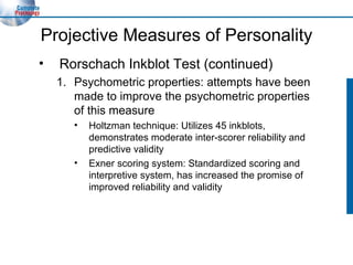 Projective Measures of Personality Rorschach Inkblot Test (continued) Psychometric properties: attempts have been made to improve the psychometric properties of this measure Holtzman technique: Utilizes 45 inkblots, demonstrates moderate inter-scorer reliability and predictive validity Exner scoring system: Standardized scoring and interpretive system, has increased the promise of improved reliability and validity 