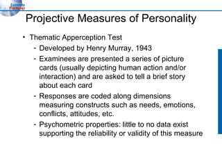 Projective Measures of Personality Thematic Apperception Test Developed by Henry Murray, 1943 Examinees are presented a series of picture cards (usually depicting human action and/or interaction) and are asked to tell a brief story about each card Responses are coded along dimensions measuring constructs such as needs, emotions, conflicts, attitudes, etc. Psychometric properties: little to no data exist supporting the reliability or validity of this measure 