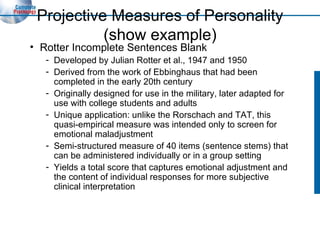 Projective Measures of Personality (show example) Rotter Incomplete Sentences Blank Developed by Julian Rotter et al., 1947 and 1950 Derived from the work of Ebbinghaus that had been completed in the early 20th century Originally designed for use in the military, later adapted for use with college students and adults Unique application: unlike the Rorschach and TAT, this quasi-empirical measure was intended only to screen for emotional maladjustment Semi-structured measure of 40 items (sentence stems) that can be administered individually or in a group setting Yields a total score that captures emotional adjustment and the content of individual responses for more subjective clinical interpretation 