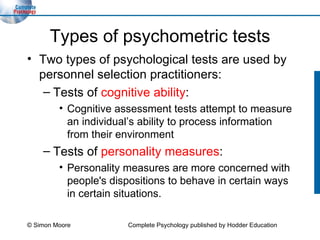 Types of psychometric tests Two types of psychological tests are used by personnel selection practitioners: Tests of  cognitive ability : Cognitive assessment tests attempt to measure an individual’s ability to process information from their environment Tests of  personality measures : Personality measures are more concerned with people's dispositions to behave in certain ways in certain situations. © Simon Moore Complete Psychology published by Hodder Education 