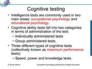 Cognitive testing Intelligence tests are commonly used in two main areas:  occupational psychology  and  educational psychology . Cognitive ability tests fall into two categories in terms of administration of the test: Individually administered tests  Group administered tests.  Three different types of cognitive tests (collectively known as  maximum performance  tests): Speed, power and knowledge tests. © Simon Moore Complete Psychology published by Hodder Education 