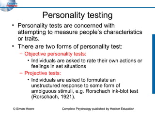 Personality testing Personality tests are concerned with attempting to measure people’s characteristics or traits. There are two forms of personality test: Objective personality tests: Individuals are asked to rate their own actions or feelings in set situations Projective tests: Individuals are asked to formulate an unstructured response to some form of ambiguous stimuli, e.g. Rorschach ink-blot test (Rorschach, 1921). © Simon Moore Complete Psychology published by Hodder Education 
