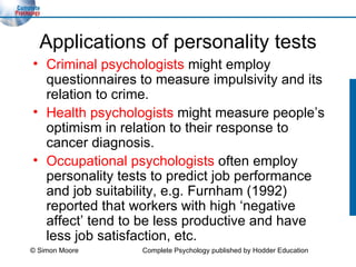 Applications of personality tests Criminal psychologists  might employ questionnaires to measure impulsivity and its relation to crime. Health psychologists  might measure people’s optimism in relation to their response to cancer diagnosis. Occupational psychologists  often employ  personality tests to predict job performance and job suitability, e.g. Furnham (1992) reported that workers with high ‘negative affect’ tend to be less productive and have less job satisfaction, etc. © Simon Moore Complete Psychology published by Hodder Education 